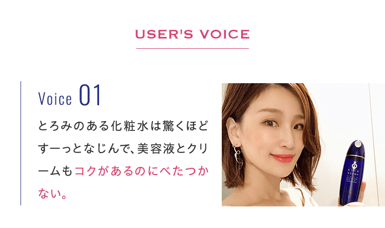 User's Voice Voice01とろみのある化粧水は驚くほどすーっとなじんで、美容液とクリームもコクがあるのにべたつかない。