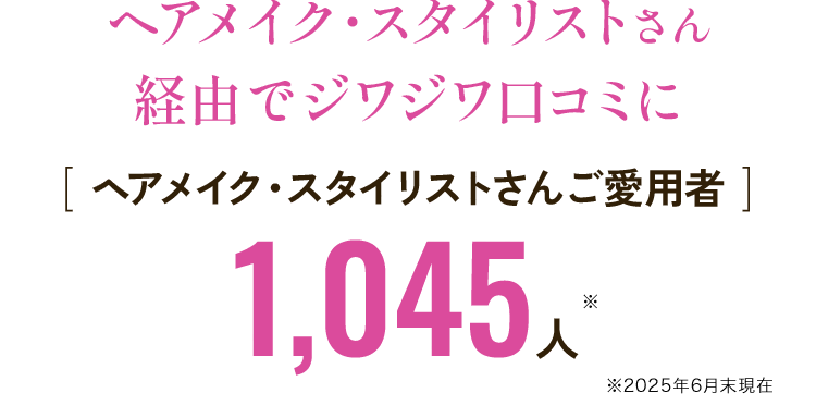 ヘアメイク・スタイリストさん 経由でジワジワ口コミに [ ヘアメイク・スタイリストさんご愛用者 ]1,045人