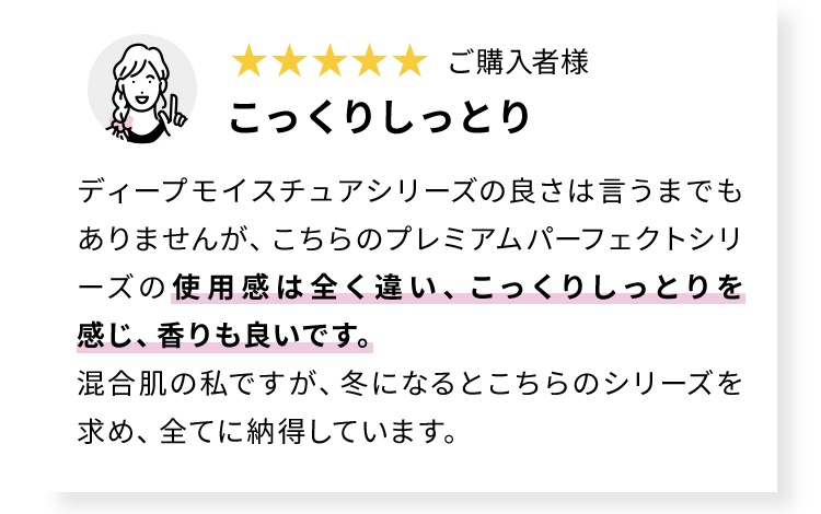 こっくりしっとりディープモイスチュアシリーズの良さは言うまでもありませんが、こちらのプレミアムパーフェクトシリーズの使用感は全く違い、こっくりしっとりを感じ、香りも良いです。混合肌の私ですが、冬になるとこちらのシリーズを求め、全てに納得しています。