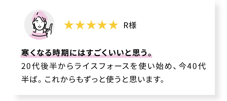 寒くなる時期にはすごくいいと思う。 20代後半からライスフォースを使い始め、今40代半ば。これからもずっと使うと思います。