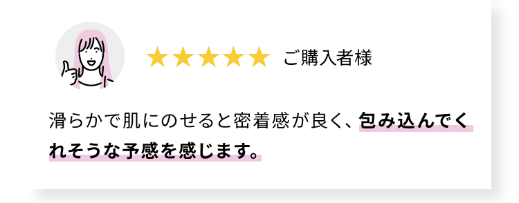 滑らかで肌にのせると密着感が良く、包み込んでくれそうな予感を感じます。