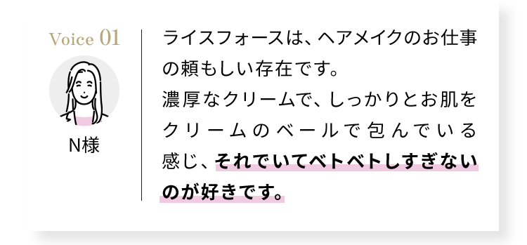 ライスフォースは、ヘアメイクのお仕事の頼もしい存在です。濃厚なクリームで、しっかりとお肌をクリームのベールで包んでいる感じ、それでいてベトベトしすぎないのが好きです。