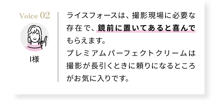 ライスフォースは、撮影現場に必要な存在で、鏡前に置いてあると喜んでもらえます。プレミアムパーフェクトクリームは撮影が長引くときに頼りになるところがお気に入りです。