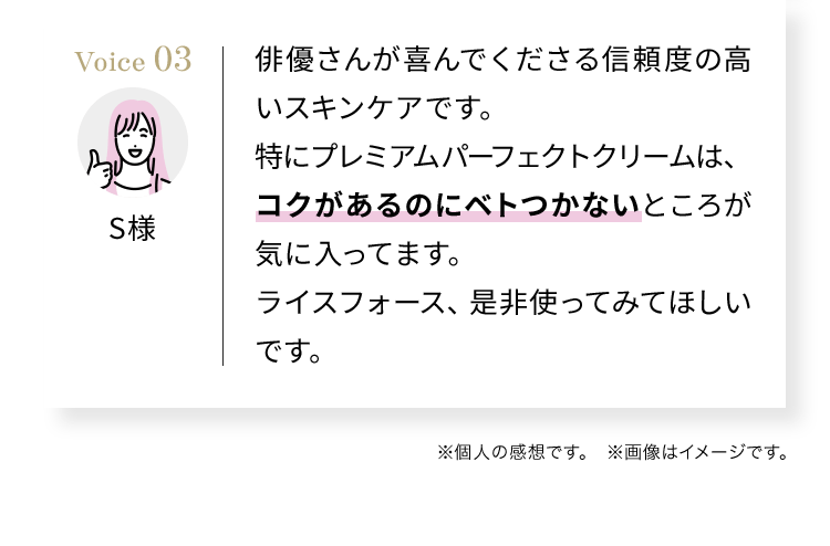 俳優さんが喜んでくださる信頼度の高いスキンケアです。特にプレミアムパーフェクトクリームは、コクがあるのにベトつかないところが気に入ってます。ライスフォース、是非使ってみてほしいです。