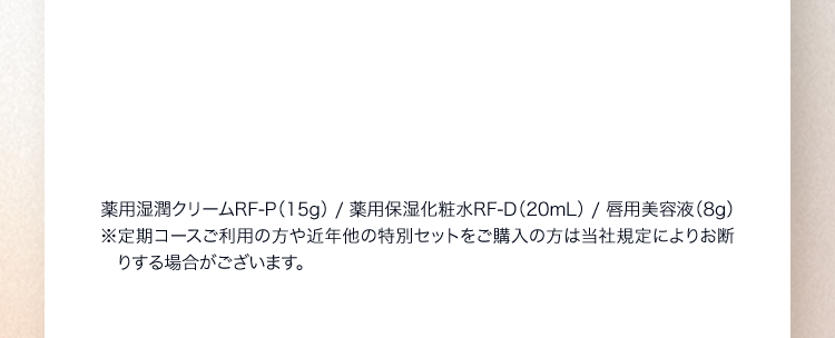薬用湿潤クリームRF‐P（15g） / 薬用保湿化粧水RF‐D（20mL） / 唇用美容液（8g）※定期コースご利用の方や近年他の特別セットをご購入の方は当社規定によりお断りする場合がございます。