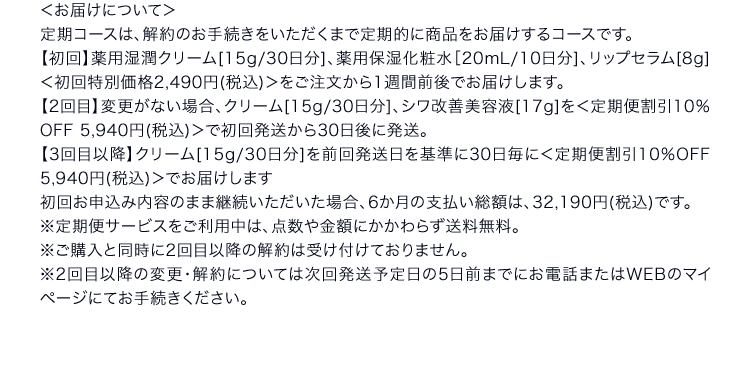 ＜お届けについて＞定期コースは、解約のお手続きをいただくまで定期的に商品をお届けするコースです。【初回】薬用湿潤クリーム[15g/30日分]、薬用保湿化粧水［20mL/10日分]、リップセラム[8g]＜初回特別価格2,490円(税込)＞をご注文から1週間前後でお届けします。【2回目】変更がない場合、クリーム[15g/30日分]、シワ改善美容液[17g]を＜定期便割引10％OFF 5,940円(税込)＞で初回発送から30日後に発送。【3回目以降】クリーム[15g/30日分]を前回発送日を基準に30日毎に＜定期便割引10％OFF 5,940円(税込)＞でお届けします初回お申込み内容のまま継続いただいた場合、6か月の支払い総額は、32,190円(税込)です。※定期便サービスをご利用中は、点数や金額にかかわらず送料無料。※ご購入と同時に2回目以降の解約は受け付けておりません。※2回目以降の変更・解約については次回発送予定日の5日前までにお電話またはWEBのマイページにてお手続きください。