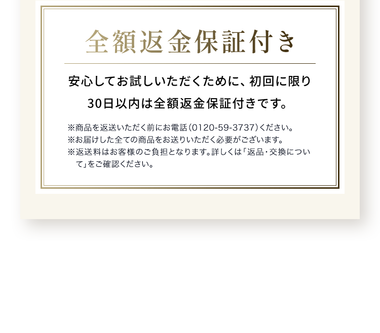全額返金保証付き安心してお試しいただくために、初回に限り 30日以内は全額返金保証付きです。※商品を返送いただく前にお電話（0120-59-3737）ください。※お届けした全ての商品をお送りいただく必要がございます。※返送料はお客様のご負担となります。詳しくは「返品・交換について」をご確認ください。