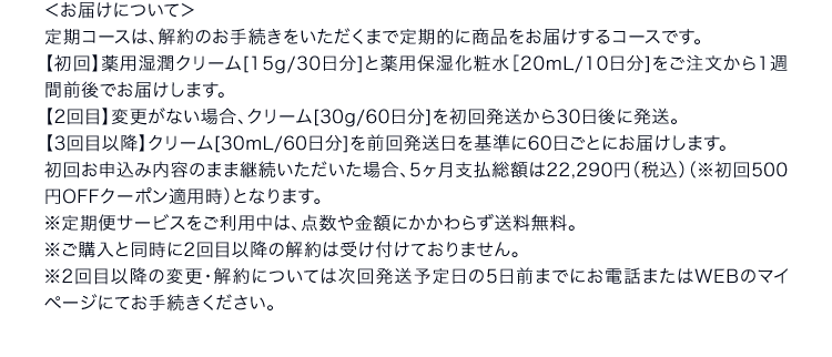 ＜お届けについて＞定期コースは、解約のお手続きをいただくまで定期的に商品をお届けするコースです。【初回】薬用湿潤クリーム[15g/30日分]と薬用保湿化粧水［20mL/10日分]をご注文から1週間前後でお届けします。【2回目】変更がない場合、クリーム[30g/60日分]を初回発送から30日後に発送。【3回目以降】クリーム[30mL/60日分]を前回発送日を基準に60日ごとにお届けします。初回お申込み内容のまま継続いただいた場合、5ヶ月支払総額は22,290円（税込）（※初回500円OFFクーポン適用時）となります。※定期便サービスをご利用中は、点数や金額にかかわらず送料無料。※ご購入と同時に2回目以降の解約は受け付けておりません。※2回目以降の変更・解約については次回発送予定日の5日前までにお電話またはWEBのマイページにてお手続きください。