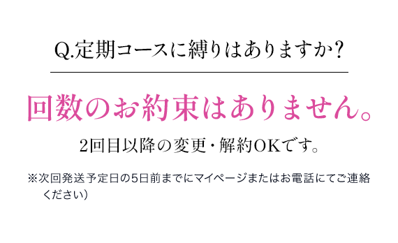 Q.定期コースに縛りはありますか？回数のお約束はありません。2回目以降の変更・解約OKです。※次回発送予定日の5日前までにマイページまたはお電話にてご連絡ください）