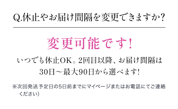 Q.休止やお届け間隔を変更できますか？変更可能です!いつでも休止OK。2回目以降、お届け間隔は 30日～最大90日から選べます!※次回発送予定日の5日前までにマイページまたはお電話にてご連絡ください）
