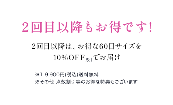 2回目以降もお得です!2回目以降は、お得な60日サイズを 10％OFF　でお届け※1 9,900円(税込)送料無料 ※その他 点数割引等のお得な特典もございます