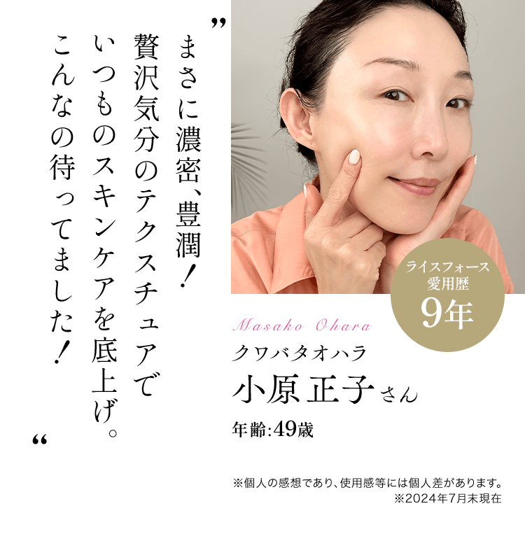 まさに濃密、豊潤！贅沢気分のテクスチュアでいつものスキンケアを底上げ。こんなの待ってました！クワバタオハラ小原正子さんライスフォース愛用歴:9年 年齢:49歳※個人の感想であり、使用感等には個人差があります。※2024年7月末現在※個人の感想であり、使用感等には個人差があります。 ※2024年7月末現在