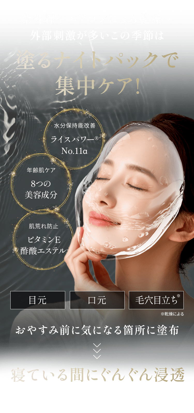 紫外線やエアコンによる乾燥… 外部刺激が多いこの季節は 塗るナイトパックで 集中ケア!水分保持能改善 ライスパワー® No.11α 年齢肌ケア 8つの 美容成分 肌荒れ防止 ビタミンE 酢酸エステル 目元 口元 毛穴目立ち※ ※乾燥による おやすみ前に気になる箇所に塗布 寝ている間にぐんぐん浸透