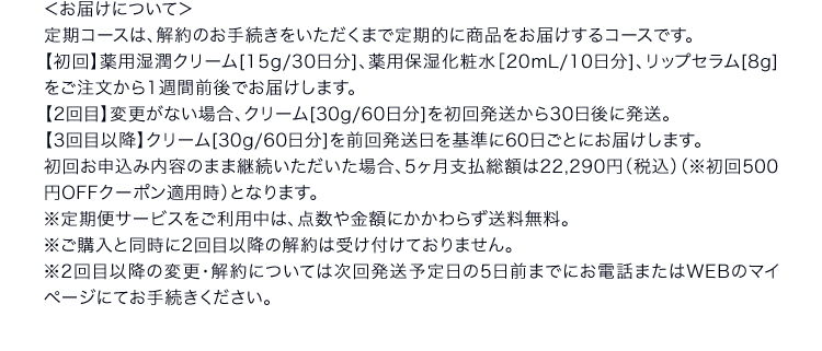 ＜お届けについて＞定期コースは、解約のお手続きをいただくまで定期的に商品をお届けするコースです。 【初回】薬用湿潤クリーム[15g/30日分]、薬用保湿化粧水［20mL/10日分]、リップセラム[8g]をご注文から1週間前後でお届けします。 【2回目】変更がない場合、クリーム[30g/60日分]を初回発送から30日後に発送。 【3回目以降】クリーム[30g/60日分]を前回発送日を基準に60日ごとにお届けします。 初回お申込み内容のまま継続いただいた場合、5ヶ月支払総額は22,290円（税込）（※初回500円OFFクーポン適用時）となります。 ※定期便サービスをご利用中は、点数や金額にかかわらず送料無料。 ※ご購入と同時に2回目以降の解約は受け付けておりません。 ※2回目以降の変更・解約については次回発送予定日の5日前までにお電話またはWEBのマイページにてお手続きください。 