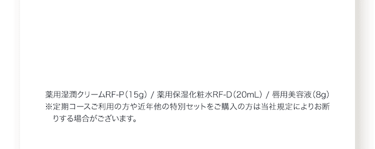 薬用湿潤クリームRF‐P（15g） / 薬用保湿化粧水RF‐D（20mL） / 唇用美容液（8g）※定期コースご利用の方や近年他の特別セットをご購入の方は当社規定によりお断りする場合がございます。 