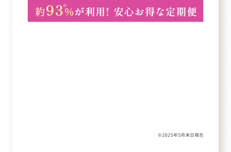 約93※%が利用! 安心お得な定期便 ※2025年5月末日現在
