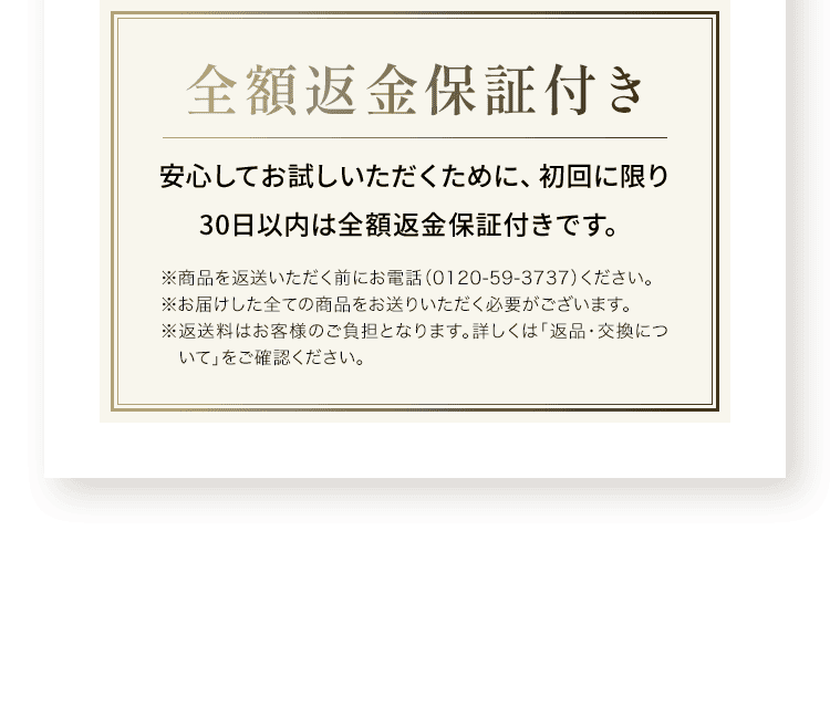 全額返金保証付き安心してお試しいただくために、初回に限り 30日以内は全額返金保証付きです。※商品を返送いただく前にお電話（0120-59-3737）ください。※お届けした全ての商品をお送りいただく必要がございます。※返送料はお客様のご負担となります。詳しくは「返品・交換について」をご確認ください。