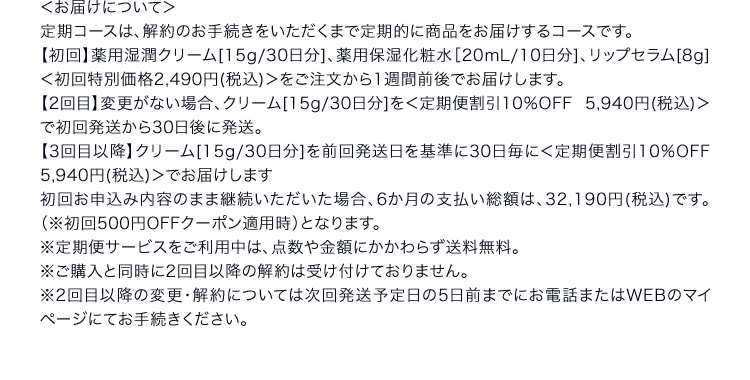 ＜お届けについて＞定期コースは、解約のお手続きをいただくまで定期的に商品をお届けするコースです。【初回】薬用湿潤クリーム[15g/30日分]、薬用保湿化粧水［20mL/10日分]、リップセラム[8g]＜初回特別価格2,490円(税込)＞をご注文から1週間前後でお届けします。【2回目】変更がない場合、クリーム[15g/30日分]を＜定期便割引10％OFF 5,940円(税込)＞で初回発送から30日後に発送。【3回目以降】クリーム[15g/30日分]を前回発送日を基準に30日毎に＜定期便割引10％OFF 5,940円(税込)＞でお届けします 初回お申込み内容のまま継続いただいた場合、6か月の支払い総額は、32,190円(税込)です。（※初回500円OFFクーポン適用時）となります。※定期便サービスをご利用中は、点数や金額にかかわらず送料無料。※ご購入と同時に2回目以降の解約は受け付けておりません。※2回目以降の変更・解約については次回発送予定日の5日前までにお電話またはWEBのマイページにてお手続きください。