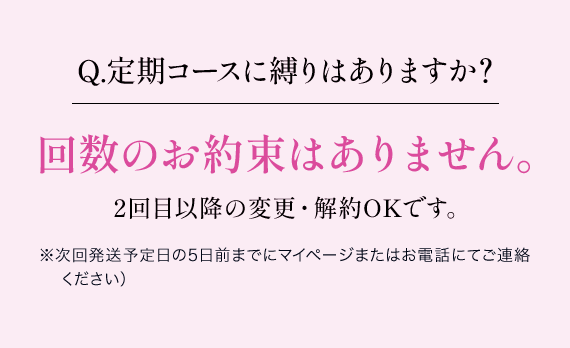 Q.定期コースに縛りはありますか？回数のお約束はありません。2回目以降の変更・解約OKです。※次回発送予定日の5日前までにマイページまたはお電話にてご連絡ください）