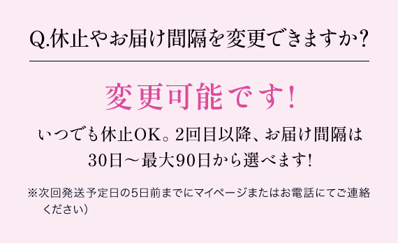 Q.休止やお届け間隔を変更できますか？変更可能です!いつでも休止OK。2回目以降、お届け間隔は 30日～最大90日から選べます!※次回発送予定日の5日前までにマイページまたはお電話にてご連絡ください）