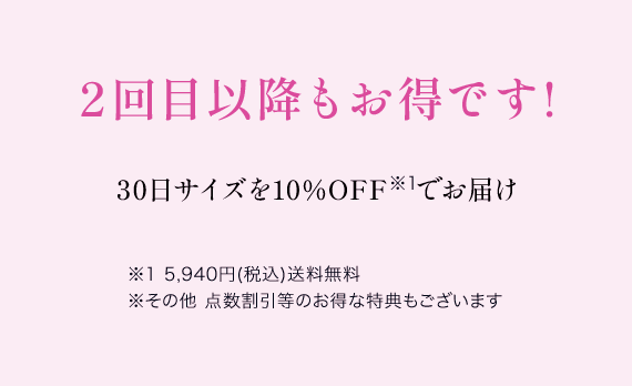 2回目以降もお得です! 30日サイズを10%OFF※1でお届け ※1 5,940円(税込)送料無料 ※その他 点数割引等のお得な特典もございます