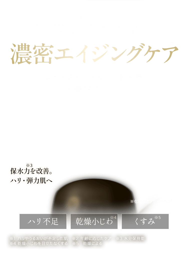 年齢肌を諦めない濃密エイジングケアライスフォース史上最高峰 高機能クリーム 保水力を改善。 ハリ・弾力肌へ ※化粧水とクリームで受賞  ハリ不足、乾燥小じわ、くすみ ※1 ハリやうるおいが不足した肌　※2 年齢に応じたケア　※3 水分保持能 ※4 乾燥小じわを目立たなくする　※5　乾燥による