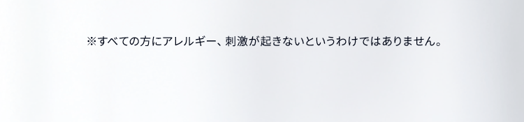 ※すべての方にアレルギー、刺激が起きないというわけではありません。