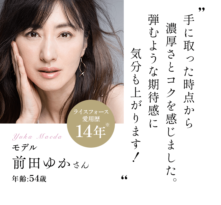 手に取った時点から濃厚さとコクを感じました。弾むような期待感に気分も上がります！モデル前田ゆかさんライスフォース愛用歴:14年 年齢:54歳