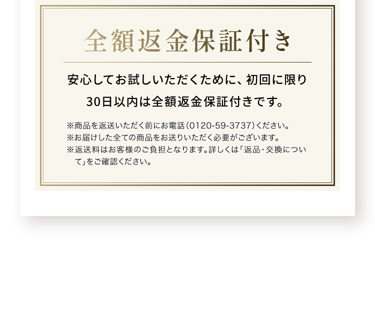 全額返金保証付き安心してお試しいただくために、初回に限り 30日以内は全額返金保証付きです。※商品を返送いただく前にお電話（0120-59-3737）ください。※お届けした全ての商品をお送りいただく必要がございます。※返送料はお客様のご負担となります。詳しくは「返品・交換について」をご確認ください。