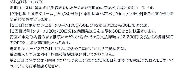 ＜お届けについて＞定期コースは、解約のお手続きをいただくまで定期的に商品をお届けするコースです。【初回】薬用湿潤クリーム[15g/30日分]と薬用保湿化粧水［20mL/10日分]をご注文から1週間前後でお届けします。【2回目】変更がない場合、クリーム[30g/60日分]を初回発送から30日後に発送。【3回目以降】クリーム[30g/60日分]を前回発送日を基準に60日ごとにお届けします。初回お申込み内容のまま継続いただいた場合、5ヶ月支払総額は22,290円（税込）（※初回500円OFFクーポン適用時）となります。※定期便サービスをご利用中は、点数や金額にかかわらず送料無料。※ご購入と同時に2回目以降の解約は受け付けておりません。※2回目以降の変更・解約については次回発送予定日の5日前までにお電話またはWEBのマイページにてお手続きください。