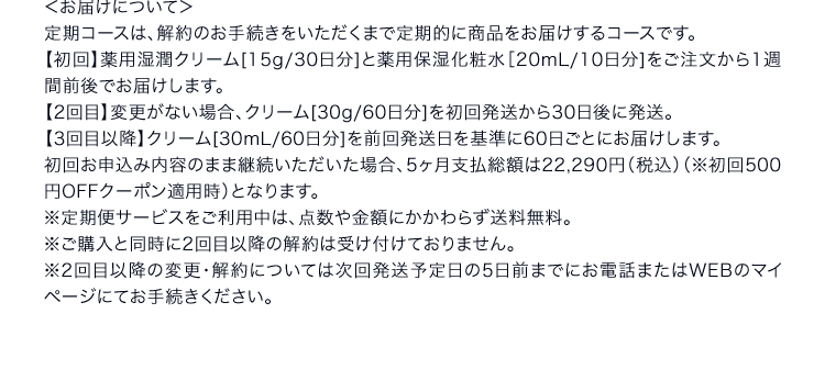 ＜お届けについて＞定期コースは、解約のお手続きをいただくまで定期的に商品をお届けするコースです。【初回】薬用湿潤クリーム[15g/30日分]と薬用保湿化粧水［20mL/10日分]をご注文から1週間前後でお届けします。【2回目】変更がない場合、クリーム[30g/60日分]を初回発送から30日後に発送。【3回目以降】クリーム[30g/60日分]を前回発送日を基準に60日ごとにお届けします。初回お申込み内容のまま継続いただいた場合、5ヶ月支払総額は22,290円（税込）（※初回500円OFFクーポン適用時）となります。※定期便サービスをご利用中は、点数や金額にかかわらず送料無料。※ご購入と同時に2回目以降の解約は受け付けておりません。※2回目以降の変更・解約については次回発送予定日の5日前までにお電話またはWEBのマイページにてお手続きください。