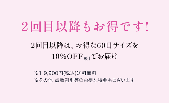 2回目以降もお得です!2回目以降は、お得な60日サイズを 10％OFF　でお届け※1 9,900円(税込)送料無料 ※その他 点数割引等のお得な特典もございます