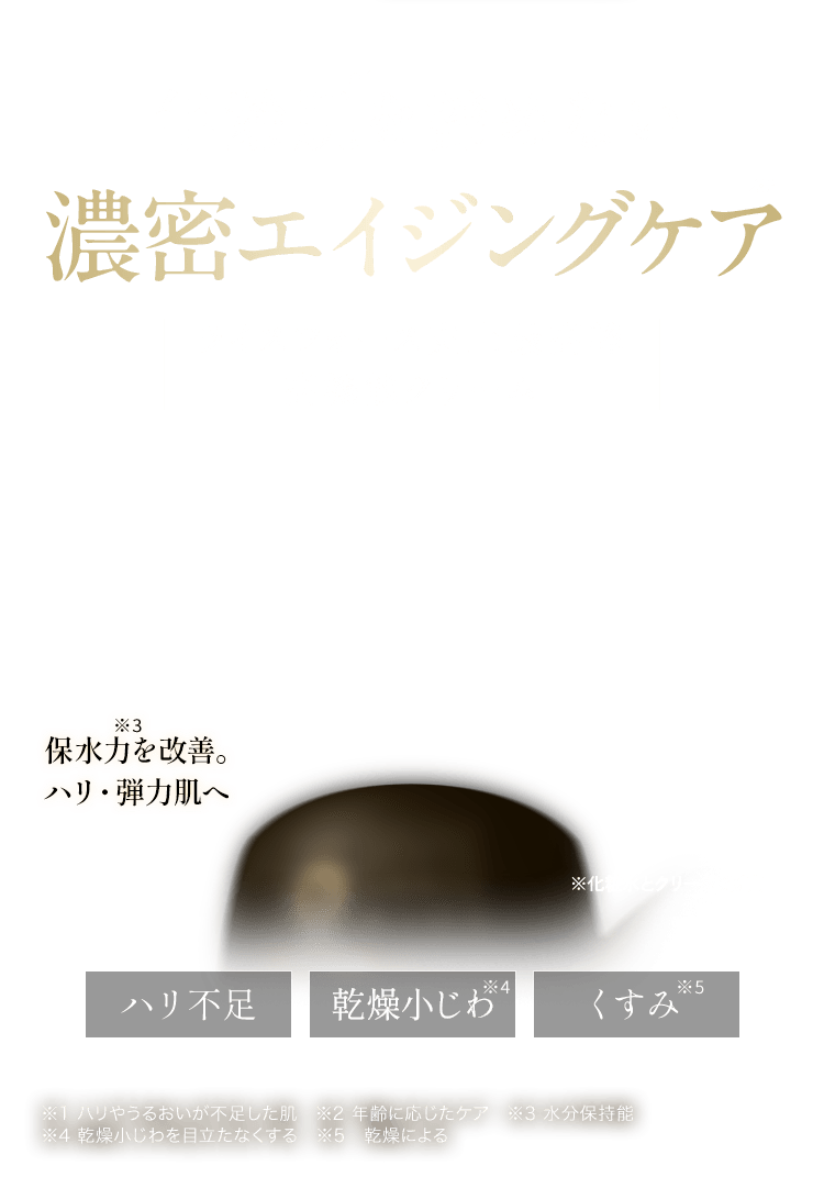 年齢肌を諦めない濃密エイジングケアライスフォース史上最高峰 高機能クリーム 保水力を改善。 ハリ・弾力肌へ ※化粧水とクリームで受賞  ハリ不足、乾燥小じわ、くすみ ※1 ハリやうるおいが不足した肌　※2 年齢に応じたケア　※3 水分保持能 ※4 乾燥小じわを目立たなくする　※5　乾燥による