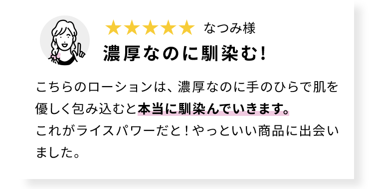 なつみ様 濃厚なのに馴染む! こちらのローションは、濃厚なのに手のひらで肌を優しく包み込むと本当に馴染んでいきます。これがライスパワーだと!やっといい商品に出会いました。