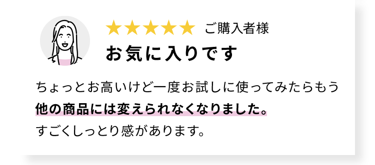 ご購入者様 お気に入りです ちょっとお高いけど一度お試しに使ってみたらもう他の商品には変えられなくなりました。 すごくしっとり感があります。