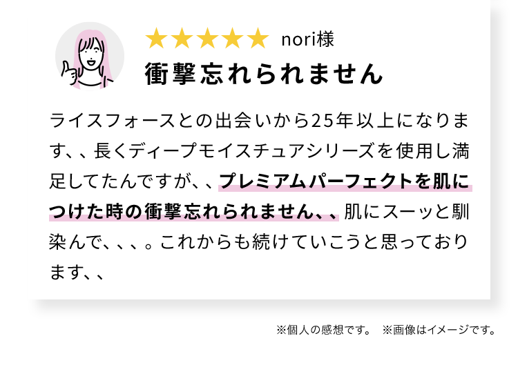 nori様 衝撃忘れられません ライスフォースとの出会いから25年以上になります、、長くディープモイスチュアシリーズを使用し満足してたんですが、、プレミアムパーフェクトを肌につけた時の衝撃忘れられません、、肌にスーッと馴染んで、、、。これからも続けていこうと思っております、、