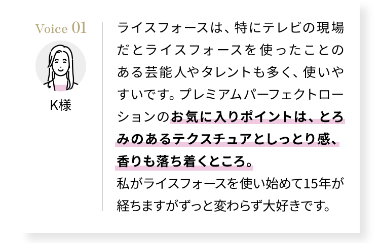 Voice01 ライスフォースは、特にテレビの現場だとライスフォースを使ったことのある芸能人やタレントも多く、使いやすいです。プレミアムパーフェクトローションのお気に入りポイントは、とろみのあるテクスチュアとしっとり感、香りも落ち着くところ。私がライスフォースを使い始めて15年が経ちますがずっと変わらず大好きです。