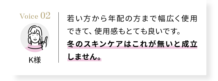 Voice02 若い方から年配の方まで幅広く使用できて、使用感もとても良いです。冬のスキンケアはこれが無いと成立しません。