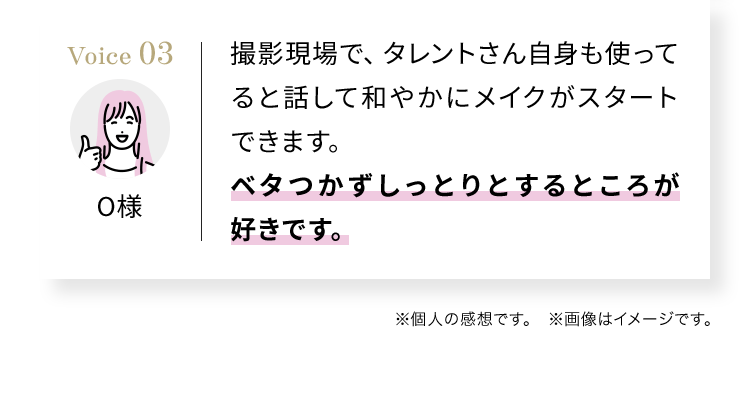 Voice03 撮影現場で、タレントさん自身も使ってると話して和やかにメイクがスタートできます。ベタつかずしっとりとするところが好きです。