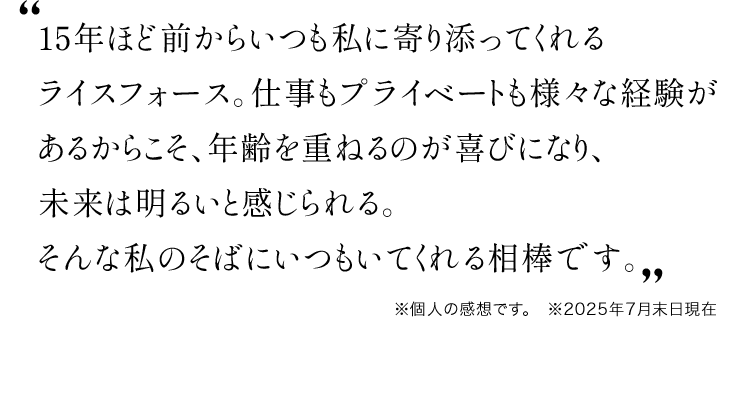 15年ほど前からいつも私に寄り添ってくれるライスフォース。仕事もプライベートも様々な経験があるからこそ、年齢を重ねるのが喜びになり、未来は明るいと感じられる。そんな私のそばにいつもいてくれる相棒です。※個人の感想です。 ※2025年7月末日現在