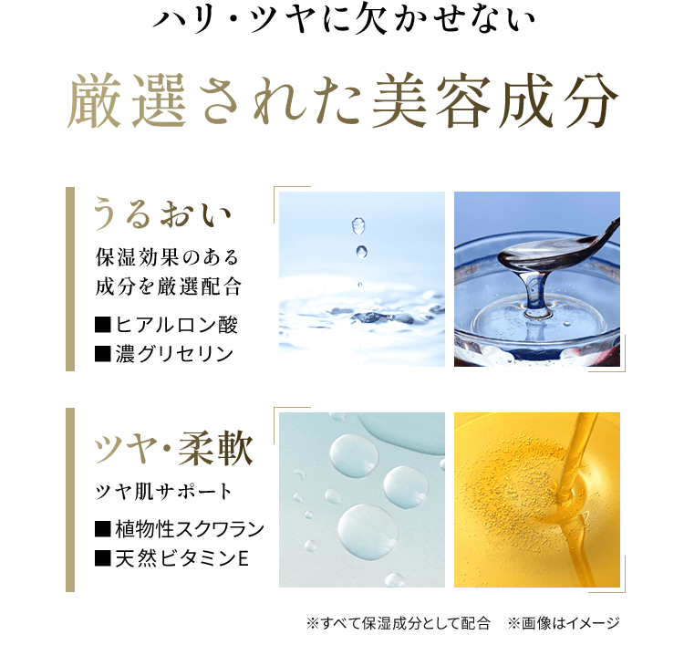 ハリ・ツヤに欠かせない 厳選された美容成分 うるおい 保湿効果のある 成分を厳選配合■ヒアルロン酸 ■濃グリセリン ツヤ・柔軟 ツヤ肌サポート■植物性スクワラン ■天然ビタミンE