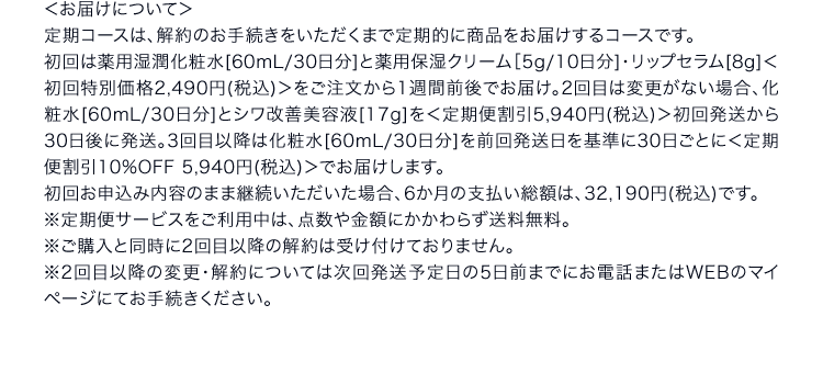 ＜お届けについて＞定期コースは、解約のお手続きをいただくまで定期的に商品をお届けするコースです。初回は薬用湿潤化粧水[60mL/30日分]と薬用保湿クリーム［5g/10日分]・リップセラム[8g]＜初回特別価格2,490円(税込)＞をご注文から1週間前後でお届け。2回目は変更がない場合、化粧水[60mL/30日分]とシワ改善美容液[17g]を＜定期便割引5,940円(税込)＞初回発送から30日後に発送。3回目以降は化粧水[60mL/30日分]を前回発送日を基準に30日ごとに＜定期便割引10%OFF 5,940円(税込)＞でお届けします。初回お申込み内容のまま継続いただいた場合、6か月の支払い総額は、32,190円(税込)です。※定期便サービスをご利用中は、点数や金額にかかわらず送料無料。※ご購入と同時に2回目以降の解約は受け付けておりません。※2回目以降の変更・解約については次回発送予定日の5日前までにお電話またはWEBのマイページにてお手続きください。