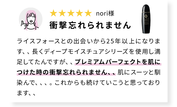 nori様 衝撃忘れられません ライスフォースとの出会いから25年以上になります、、長くディープモイスチュアシリーズを使用し満足してたんですが、、プレミアムパーフェクトを肌につけた時の衝撃忘れられません、、肌にスーッと馴染んで、、、。これからも続けていこうと思っております、、