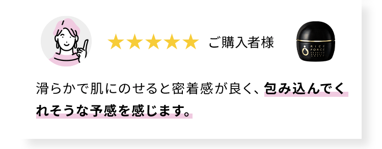ご購入者様 滑らかで肌にのせると密着感が良く、包み込んでくれそうな予感を感じます。