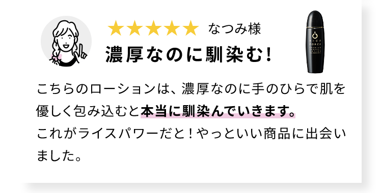 なつみ様 濃厚なのに馴染む!　こちらのローションは、濃厚なのに手のひらで肌を優しく包み込むと本当に馴染んでいきます。これがライスパワーだと！やっといい商品に出会いました。