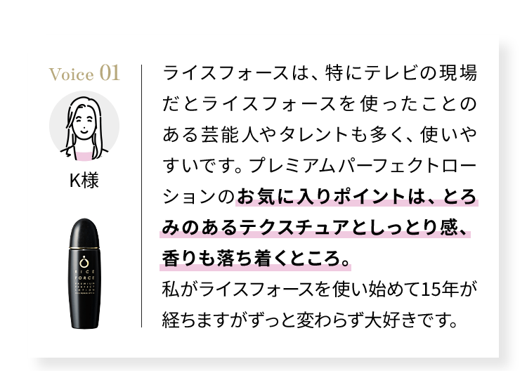Voice01 ライスフォースは、特にテレビの現場だとライスフォースを使ったことのある芸能人やタレントも多く、使いやすいです。プレミアムパーフェクトローションのお気に入りポイントは、とろみのあるテクスチュアとしっとり感、香りも落ち着くところ。私がライスフォースを使い始めて15年が経ちますがずっと変わらず大好きです。