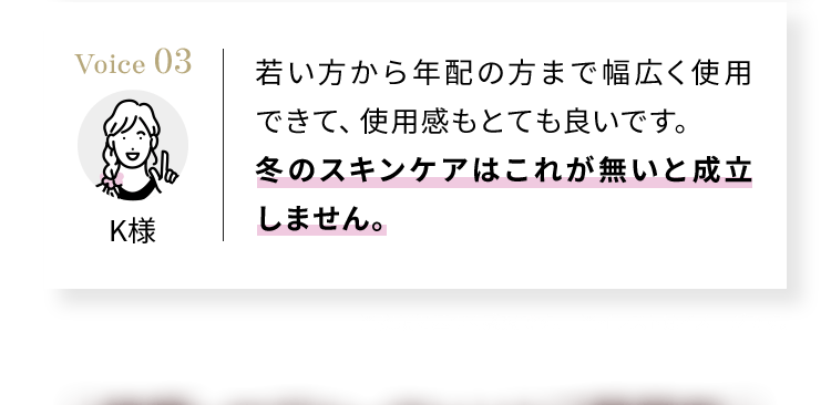 Voice03 若い方から年配の方まで幅広く使用できて、使用感もとても良いです。 冬のスキンケアはこれが無いと成立しません。