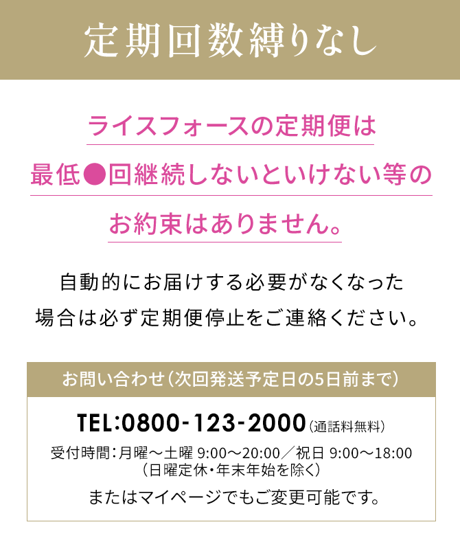 Point 01 定期回数縛りなしライスフォースの定期便は最低●回継続しないといけない等のお約束はありません。自動的にお届けする必要がなくなった場合は必ず定期便停止をご連絡ください。お問い合わせ（次回発送予定日の5日前まで）TEL:0800-123-2000（通話料無料）受付時間：月曜～土曜 9:00～20:00／祝日 9:00～18:00（日曜定休・年末年始を除く）またはマイページでもご変更可能です。