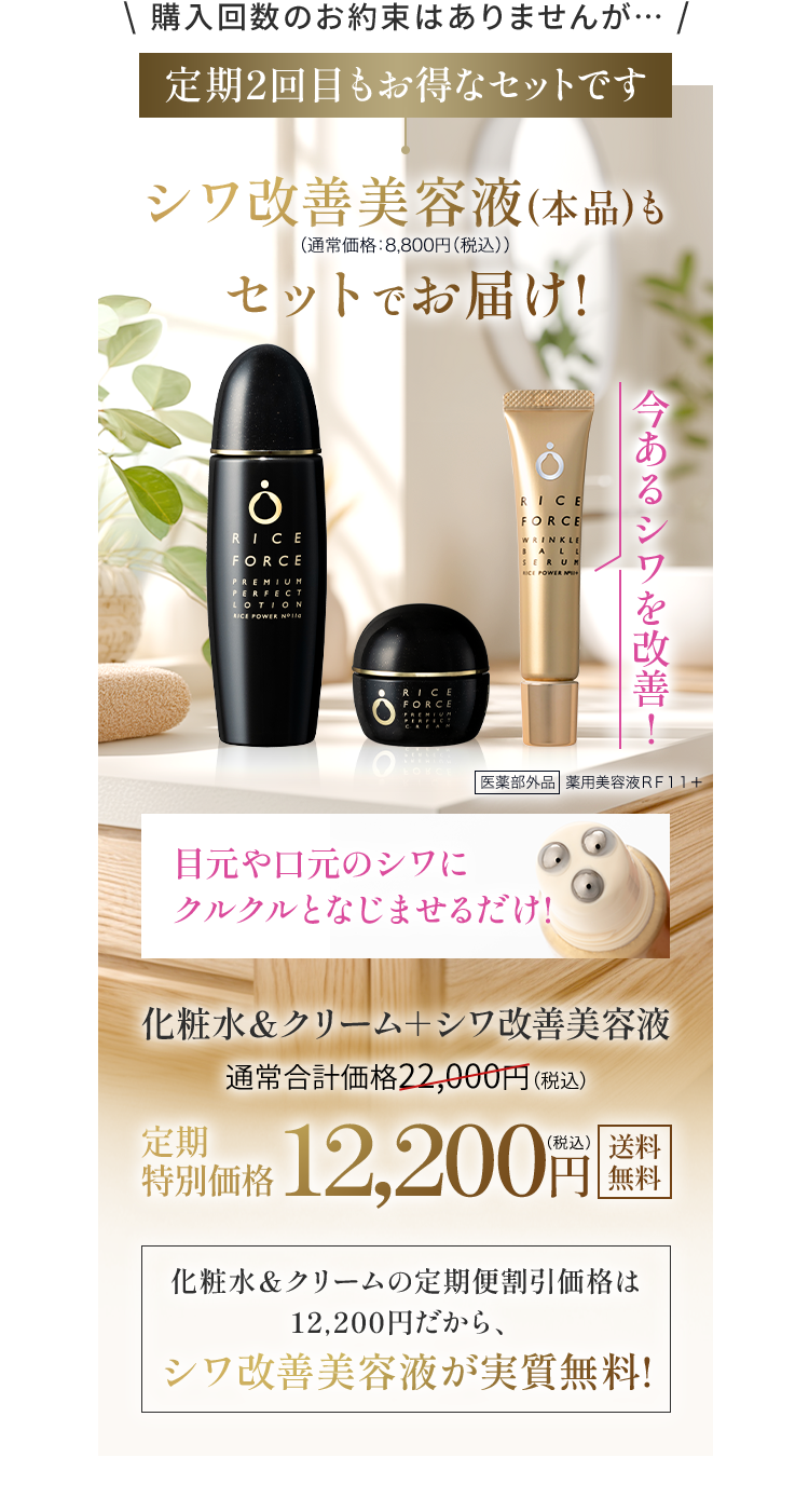 \ 購入回数のお約束はありませんが・・・ / 定期2回目も特別セットです シワ改善美容液（本品）も（通常価格：8,800(税込)）セットでお届け！化粧水＆クリーム＋シワ改善美容液 通常合計価格22,000円（税込）定期 特別価格12,200円 化粧水＆クリームの定期便割引価格は 12,200円だから、シワ改善美容液が実質無料! 