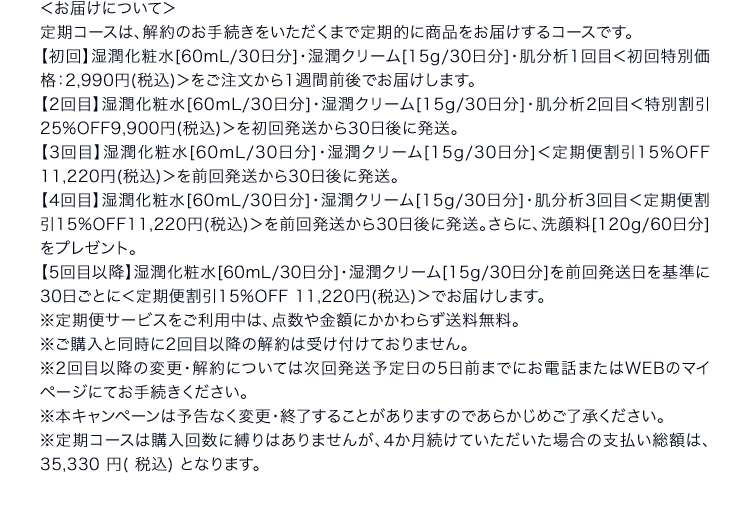 ＜お届けについて＞定期コースは、解約のお手続きをいただくまで定期的に商品をお届けするコースです。【初回】湿潤化粧水[60mL/30日分]・湿潤クリーム[15g/30日分]・肌分析1回目＜初回特別価格：2,990円(税込)＞をご注文から1週間前後でお届けします。【2回目】湿潤化粧水[60mL/30日分]・湿潤クリーム[15g/30日分]・肌分析2回目＜特別割引25%OFF 9,900円(税込)＞を初回発送から30日後に発送。【3回目】湿潤化粧水[60mL/30日分]・湿潤クリーム[15g/30日分]＜定期便割引15%OFF 11,220円(税込)＞を前回発送から30日後に発送。【4回目】湿潤化粧水[60mL/30日分]・湿潤クリーム[15g/30日分]・肌分析3回目＜定期便割引15%OFF 11,220円(税込)＞を前回発送から30日後に発送。さらに、洗顔料[120g/60日分]をプレゼント。【5回目以降】湿潤化粧水[60mL/30日分]・湿潤クリーム[15g/30日分]を前回発送日を基準に30日ごとに＜定期便割引15%OFF 11,220円(税込)＞でお届けします。※定期便サービスをご利用中は、点数や金額にかかわらず送料無料。※ご購入と同時に2回目以降の解約は受け付けておりません。※2回目以降の変更・解約については次回発送予定日の5日前までにお電話またはWEBのマイページにてお手続きください。※本キャンペーンは予告なく変更・終了することがありますのであらかじめご了承ください※定期コースは購入回数に縛りはありませんが、4か月続けていただいた場合の支払い総額は、35,330 円( 税込) となります。